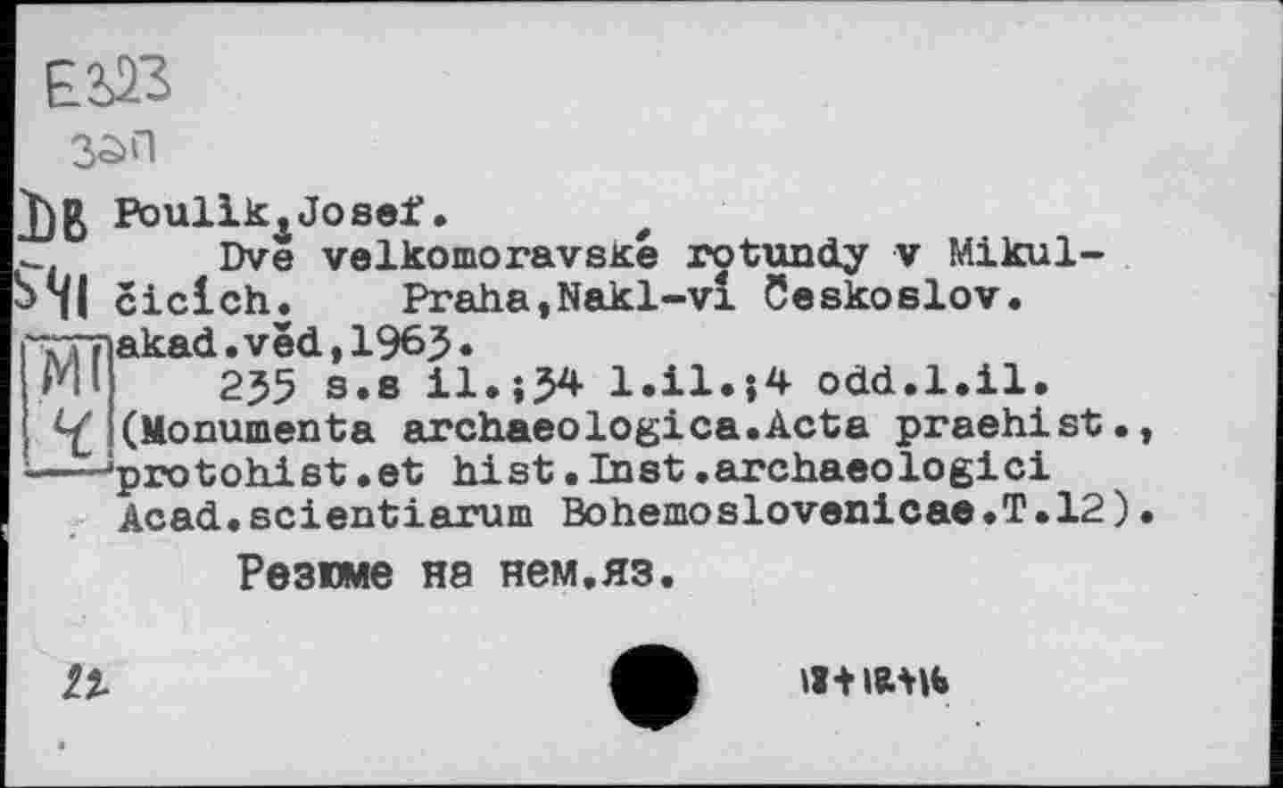 ﻿EÜß
зап
Ьв Poullk4Josef. f
Dve velkomoravské rotundy v Mikul-S4I ciclch.	Praha,Nakl-vl Ceskoslov.
---lakad. vëd, 1965 •
255 s.8 il.-,54 1.Ü.J4 odd.1.il.
V (Monuments archaeologica.Acta praehist., ---'protohist »et hist »Inst.archaeologici Acad.scientiarum Bohemoslovenicae.T.12).
Резюме на нем.яз.
/2.
